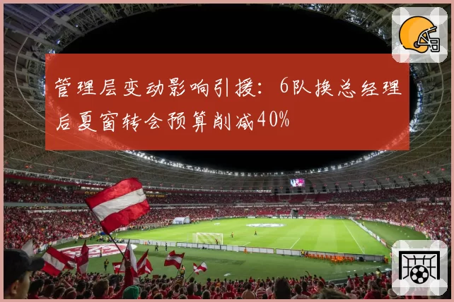 管理层变动影响引援：6队换总经理后夏窗转会预算削减40%