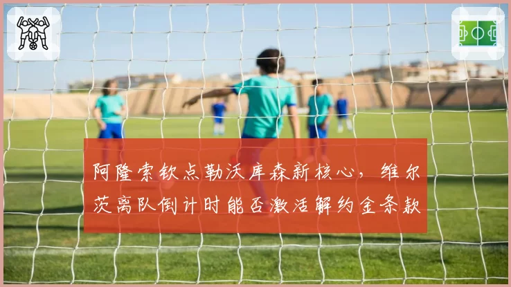 阿隆索钦点勒沃库森新核心，维尔茨离队倒计时能否激活解约金条款？