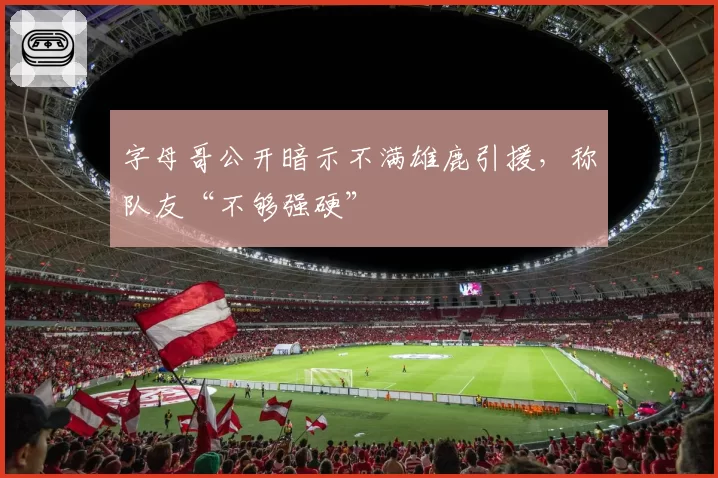 字母哥公开暗示不满雄鹿引援,称队友“不够强硬”