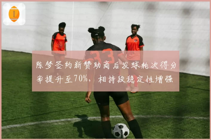 陈梦签约新赞助商后发球轮次得分率提升至70%，相持段稳定性增强