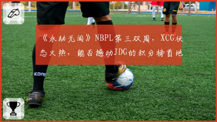 《永劫无间》NBPL第三双周，XCG状态火热，能否撼动JDG的积分榜首地位？