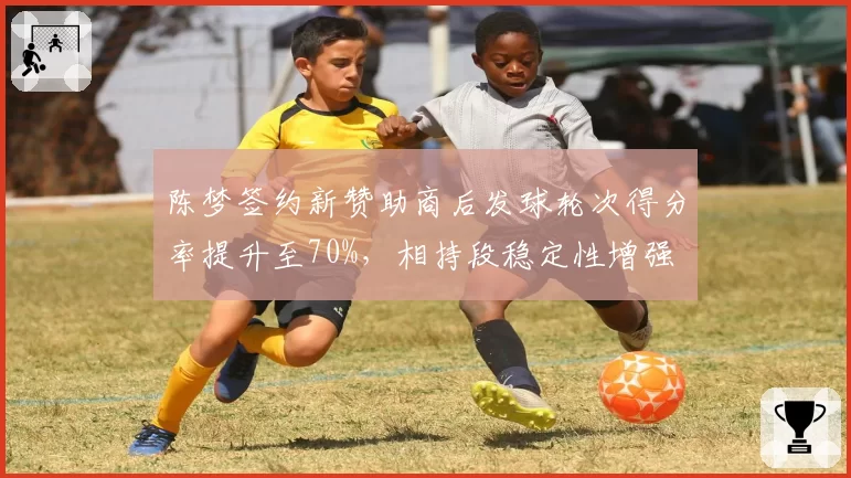 陈梦签约新赞助商后发球轮次得分率提升至70%，相持段稳定性增强