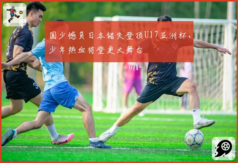 国少憾负日本错失登顶U17亚洲杯，少年热血将登更大舞台