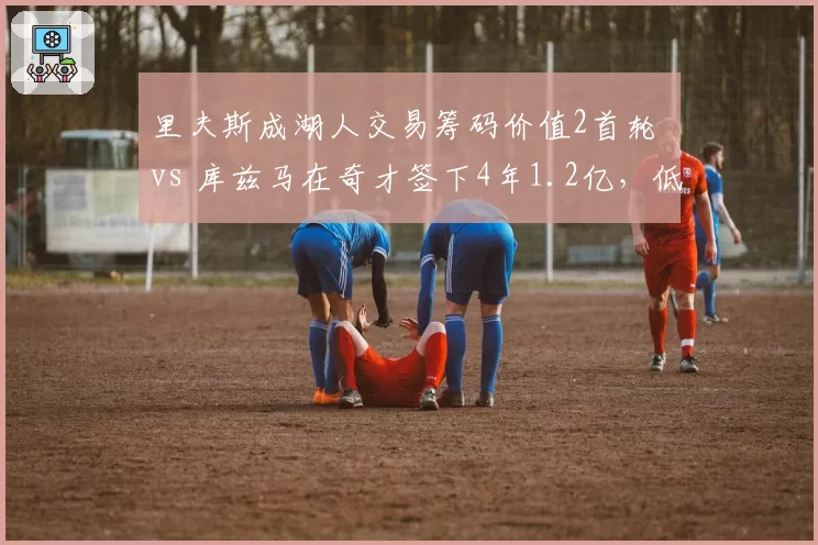 里夫斯成湖人交易筹码价值2首轮 vs 库兹马在奇才签下4年1.2亿，低顺位逆袭路径对比