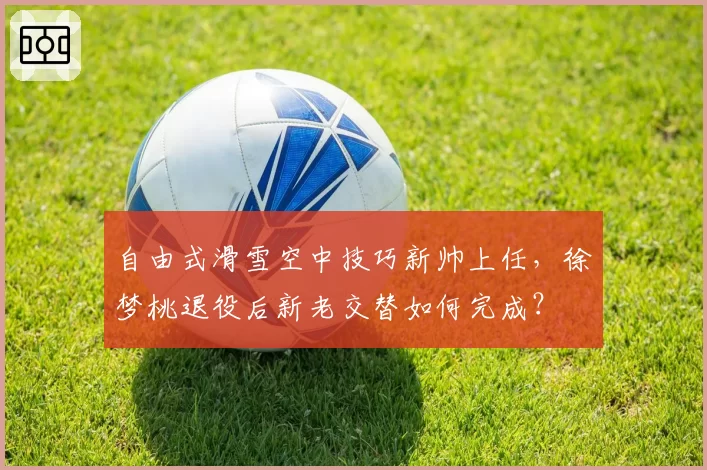 自由式滑雪空中技巧新帅上任，徐梦桃退役后新老交替如何完成？