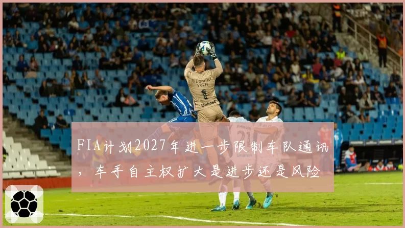 FIA计划2027年进一步限制车队通讯，车手自主权扩大是进步还是风险？