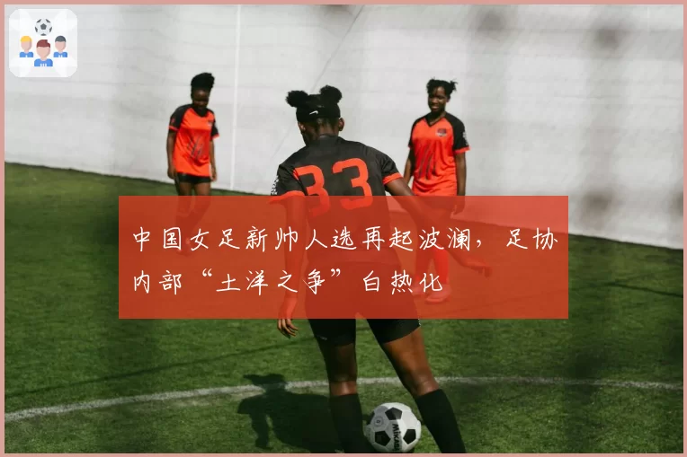 中国女足新帅人选再起波澜,足协内部“土洋之争”白热化