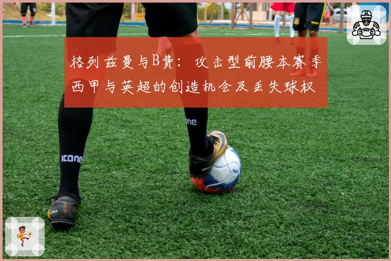 格列兹曼与B费：攻击型前腰本赛季西甲与英超的创造机会及丢失球权数分析