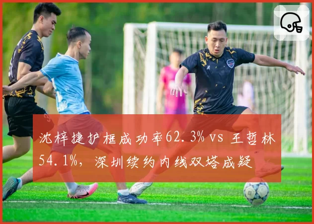 沈梓捷护框成功率62.3% vs 王哲林54.1%，深圳续约内线双塔成疑