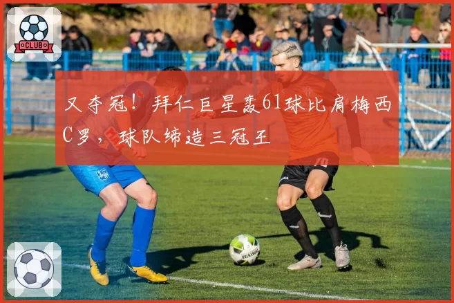 又夺冠！拜仁巨星轰61球比肩梅西C罗，球队缔造三冠王