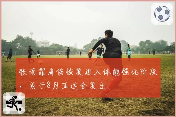 张雨霏肩伤恢复进入体能强化阶段,或于8月亚运会复出