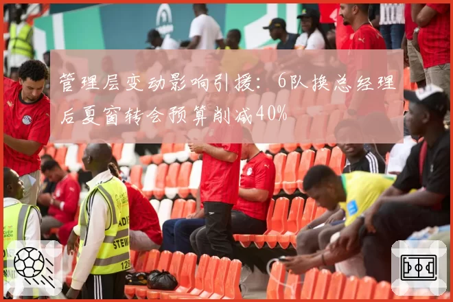 管理层变动影响引援：6队换总经理后夏窗转会预算削减40%