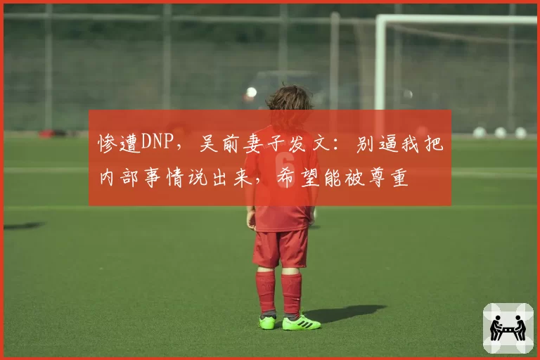 惨遭DNP，吴前妻子发文：别逼我把内部事情说出来，希望能被尊重