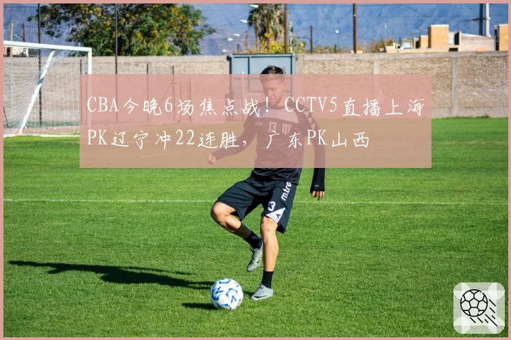 CBA今晚6场焦点战！CCTV5直播上海PK辽宁冲22连胜，广东PK山西