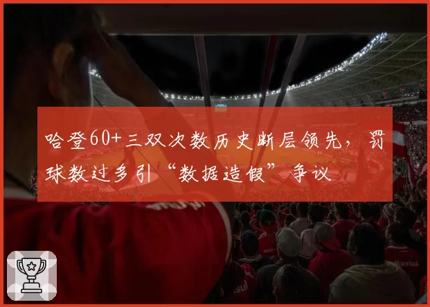 哈登60+三双次数历史断层领先，罚球数过多引“数据造假”争议