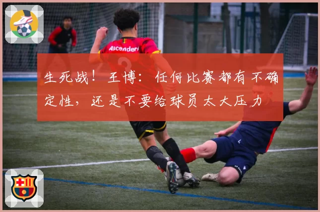 生死战！王博：任何比赛都有不确定性，还是不要给球员太大压力