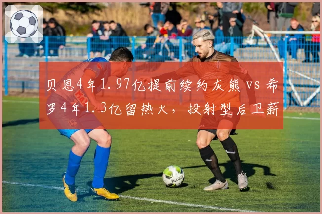 贝恩4年1.97亿提前续约灰熊 vs 希罗4年1.3亿留热火，投射型后卫薪资差距引争议