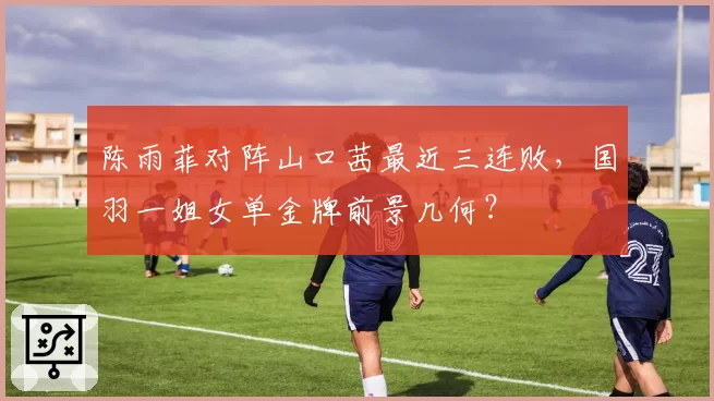 陈雨菲对阵山口茜最近三连败,国羽一姐女单金牌前景几何?