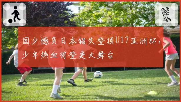 国少憾负日本错失登顶U17亚洲杯，少年热血将登更大舞台