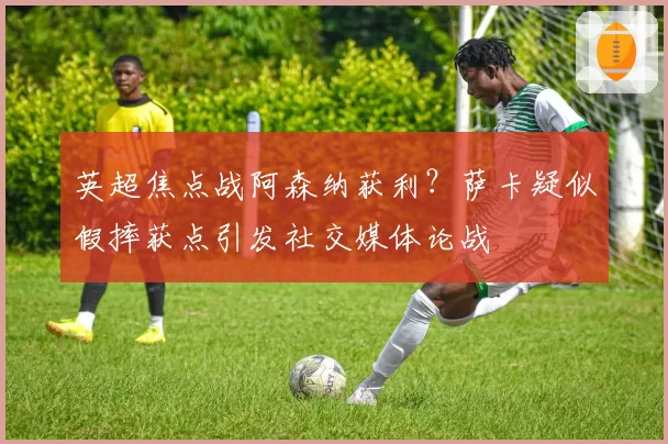 英超焦点战阿森纳获利?萨卡疑似假摔获点引发社交媒体论战