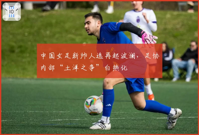 中国女足新帅人选再起波澜，足协内部“土洋之争”白热化