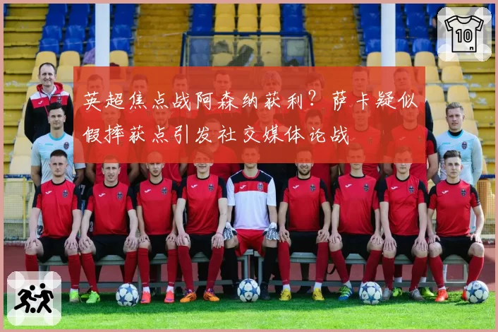 英超焦点战阿森纳获利?萨卡疑似假摔获点引发社交媒体论战