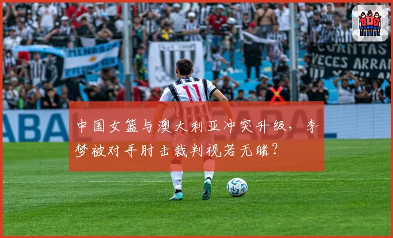 中国女篮与澳大利亚冲突升级,李梦被对手肘击裁判视若无睹?
