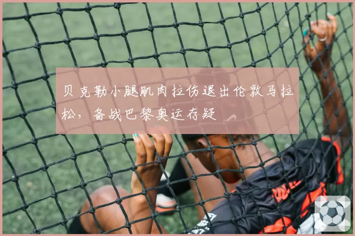 贝克勒小腿肌肉拉伤退出伦敦马拉松，备战巴黎奥运存疑