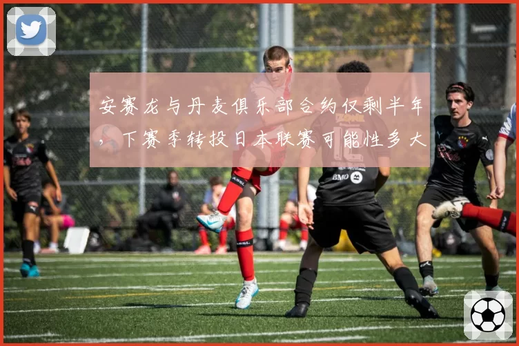 安赛龙与丹麦俱乐部合约仅剩半年，下赛季转投日本联赛可能性多大？