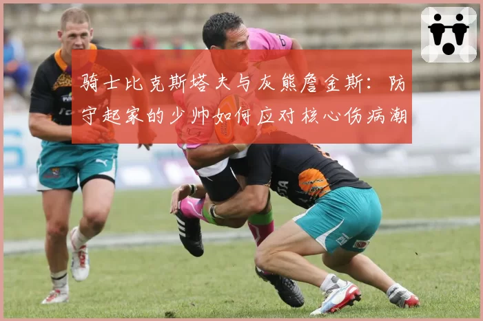 骑士比克斯塔夫与灰熊詹金斯：防守起家的少帅如何应对核心伤病潮考验