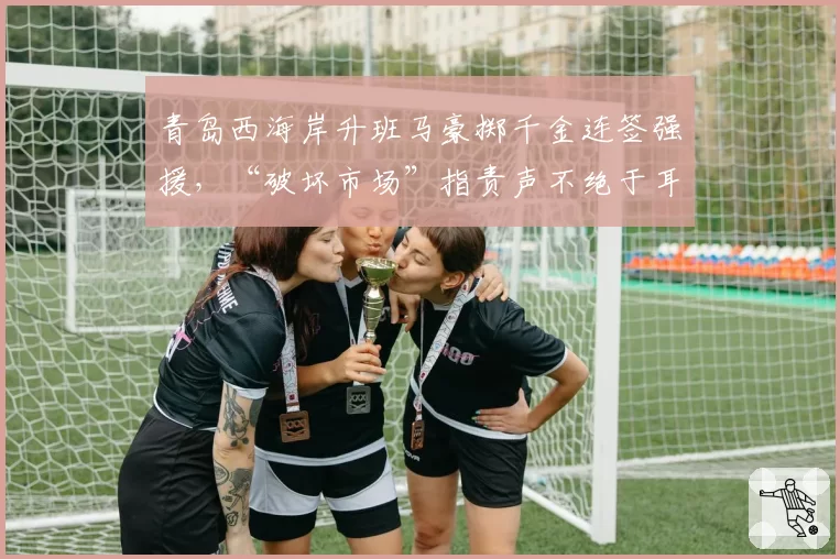 青岛西海岸升班马豪掷千金连签强援，“破坏市场”指责声不绝于耳