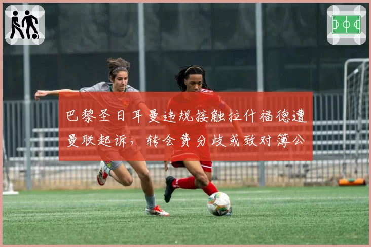巴黎圣日耳曼违规接触拉什福德遭曼联起诉，转会费分歧或致对簿公堂