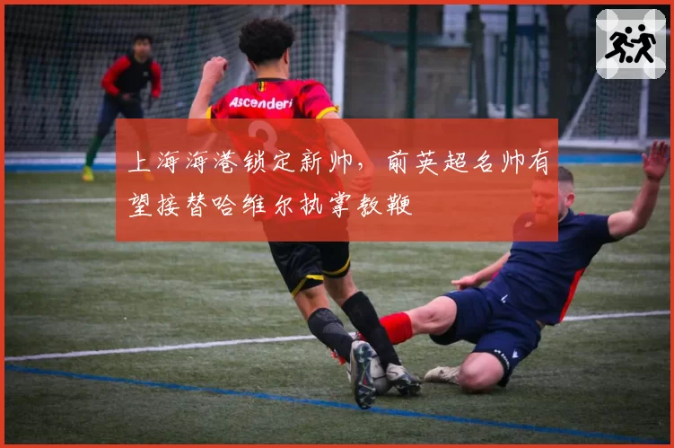 上海海港锁定新帅,前英超名帅有望接替哈维尔执掌教鞭