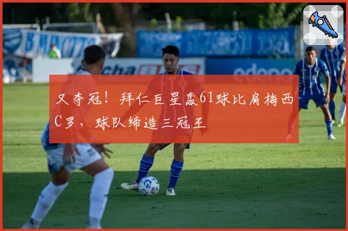 又夺冠！拜仁巨星轰61球比肩梅西C罗，球队缔造三冠王