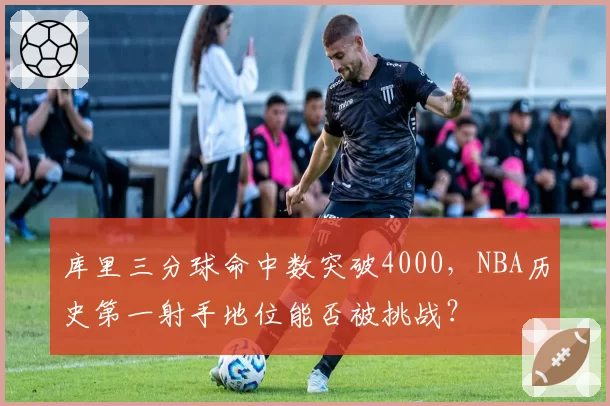 库里三分球命中数突破4000，NBA历史第一射手地位能否被挑战？