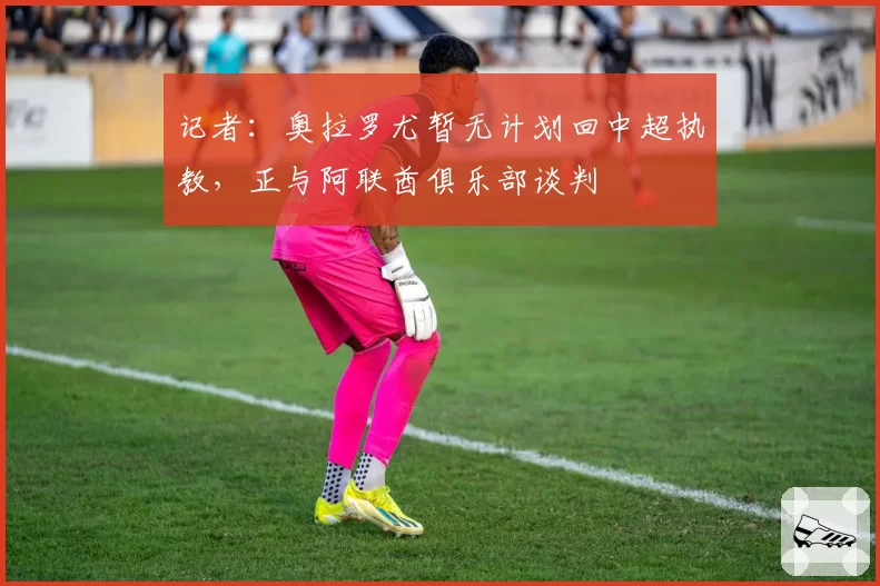 记者：奥拉罗尤暂无计划回中超执教，正与阿联酋俱乐部谈判