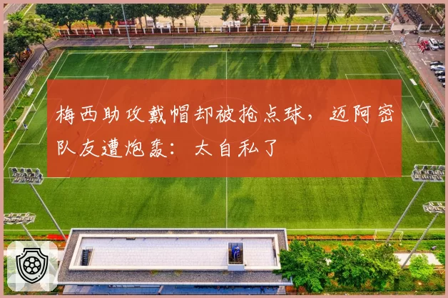 梅西助攻戴帽却被抢点球，迈阿密队友遭炮轰：太自私了