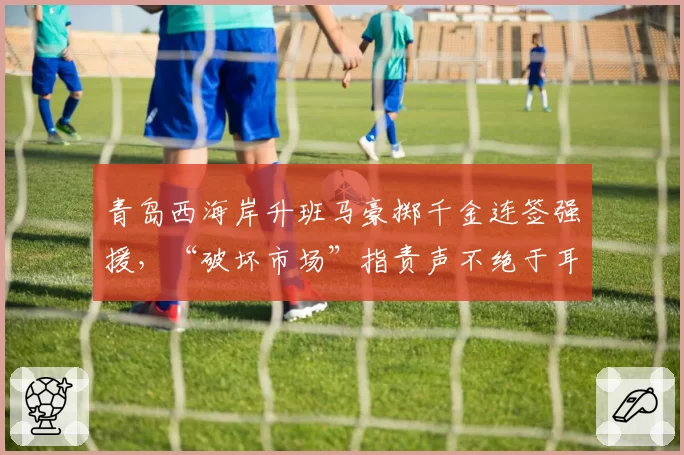 青岛西海岸升班马豪掷千金连签强援，“破坏市场”指责声不绝于耳