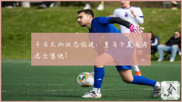 卡马文加状态低迷,皇马今夏或考虑出售他!