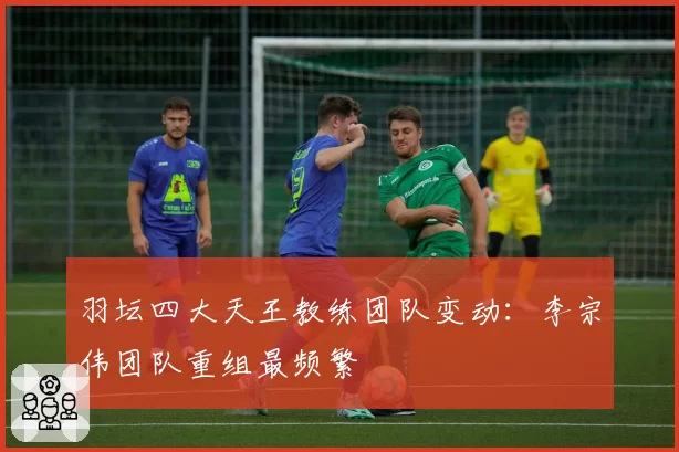 羽坛四大天王教练团队变动：李宗伟团队重组最频繁