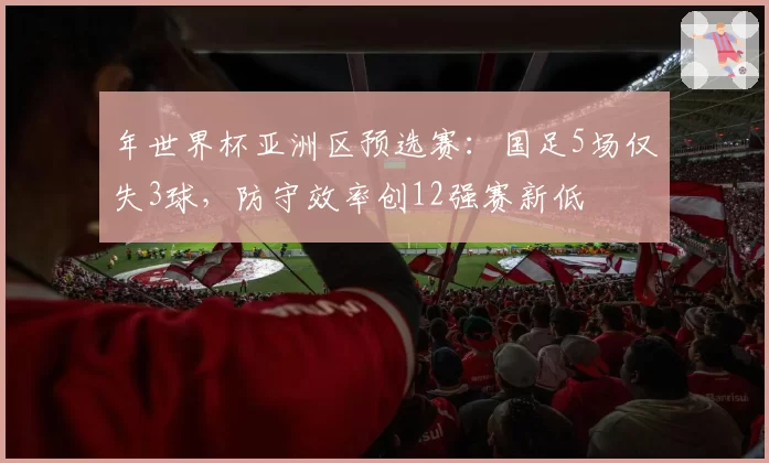 年世界杯亚洲区预选赛：国足5场仅失3球，防守效率创12强赛新低
