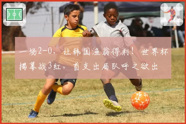 一场2-0，让韩国渔翁得利！世界杯揭幕战3红，首支出局队呼之欲出