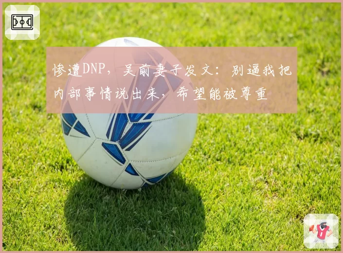 惨遭DNP，吴前妻子发文：别逼我把内部事情说出来，希望能被尊重