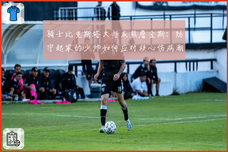 骑士比克斯塔夫与灰熊詹金斯：防守起家的少帅如何应对核心伤病潮考验