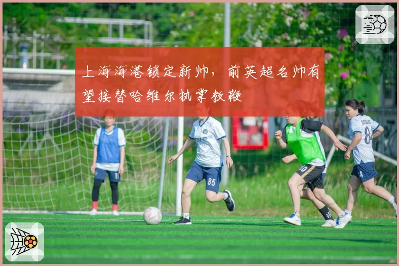 上海海港锁定新帅,前英超名帅有望接替哈维尔执掌教鞭