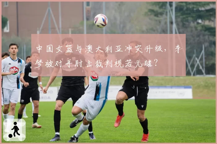 中国女篮与澳大利亚冲突升级,李梦被对手肘击裁判视若无睹?