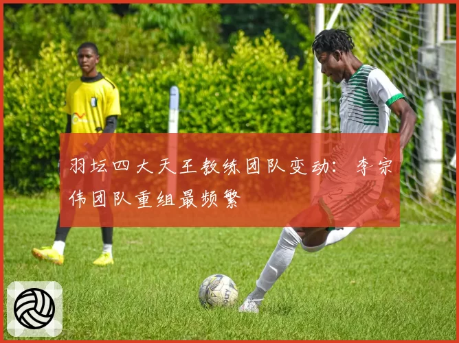 羽坛四大天王教练团队变动：李宗伟团队重组最频繁