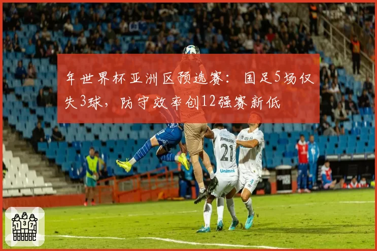 年世界杯亚洲区预选赛：国足5场仅失3球，防守效率创12强赛新低