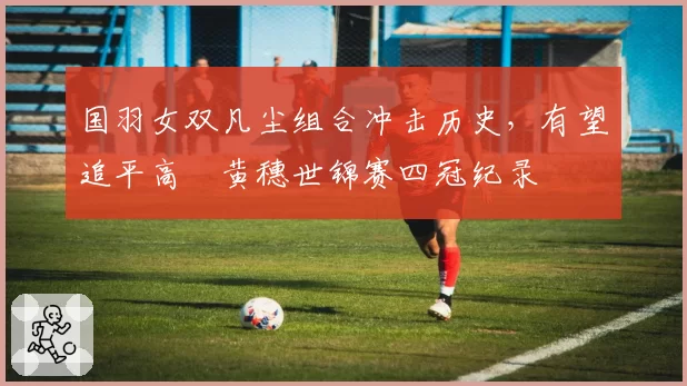 国羽女双凡尘组合冲击历史，有望追平高崚黄穗世锦赛四冠纪录