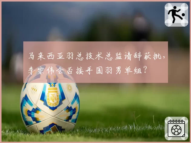 马来西亚羽总技术总监请辞获批，李宗伟会否接手国羽男单组？